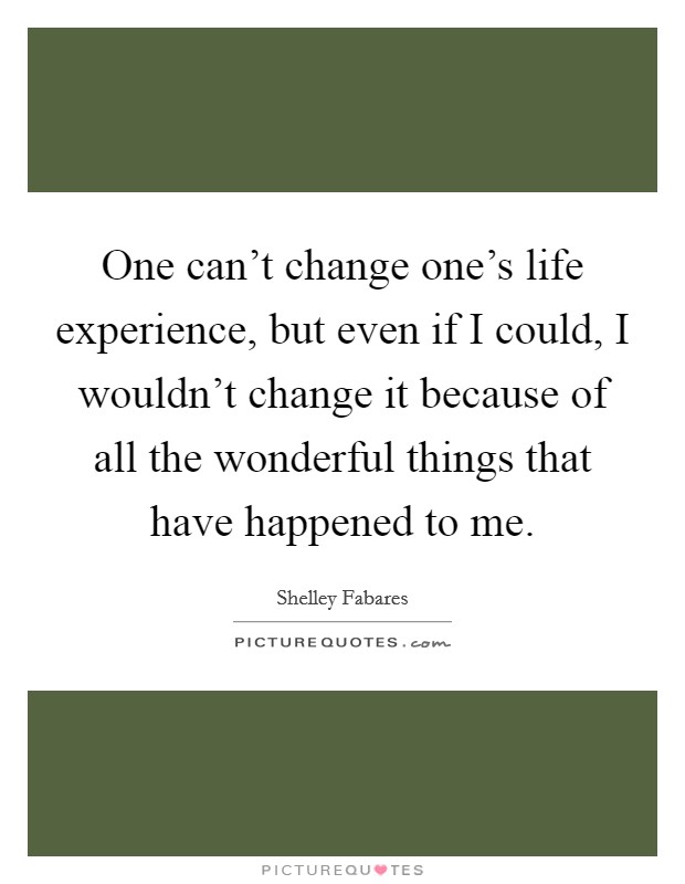 One can't change one's life experience, but even if I could, I wouldn't change it because of all the wonderful things that have happened to me. Picture Quote #1
