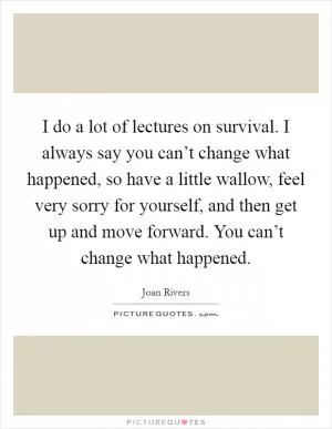 I do a lot of lectures on survival. I always say you can’t change what happened, so have a little wallow, feel very sorry for yourself, and then get up and move forward. You can’t change what happened Picture Quote #1