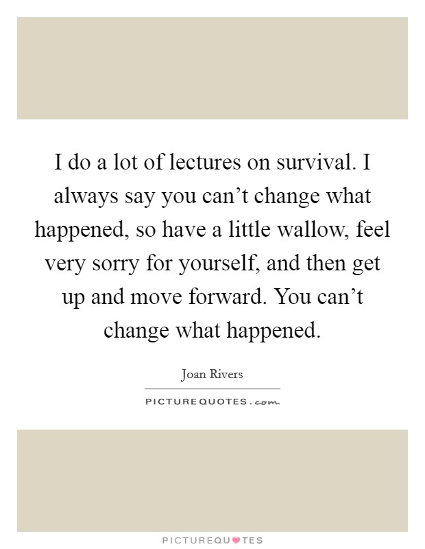 I do a lot of lectures on survival. I always say you can't change what happened, so have a little wallow, feel very sorry for yourself, and then get up and move forward. You can't change what happened. Picture Quote #1