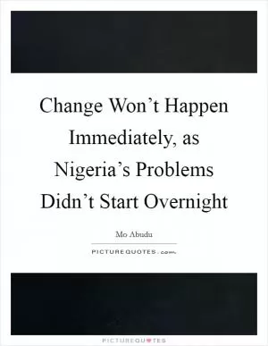Change Won’t Happen Immediately, as Nigeria’s Problems Didn’t Start Overnight Picture Quote #1