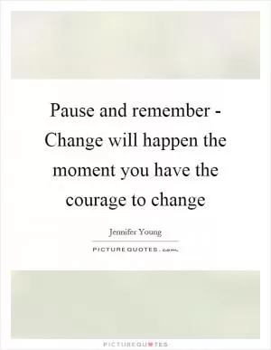 Pause and remember - Change will happen the moment you have the courage to change Picture Quote #1
