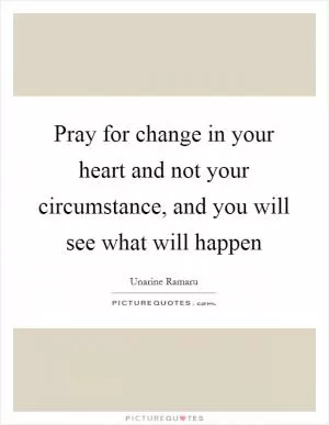 Pray for change in your heart and not your circumstance, and you will see what will happen Picture Quote #1