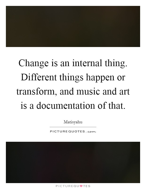 Change is an internal thing. Different things happen or transform, and music and art is a documentation of that. Picture Quote #1