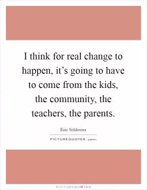 I think for real change to happen, it’s going to have to come from the kids, the community, the teachers, the parents Picture Quote #1