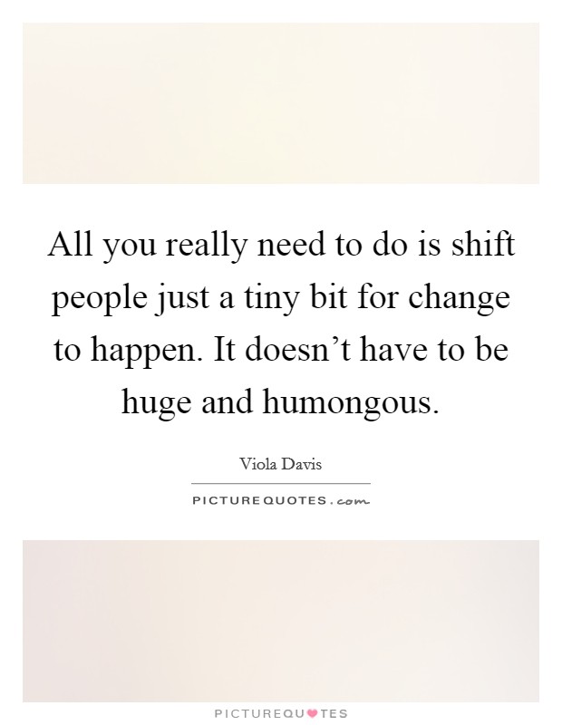 All you really need to do is shift people just a tiny bit for change to happen. It doesn't have to be huge and humongous. Picture Quote #1