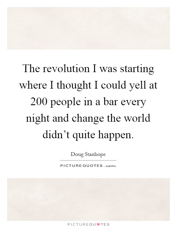 The revolution I was starting where I thought I could yell at 200 people in a bar every night and change the world didn't quite happen. Picture Quote #1