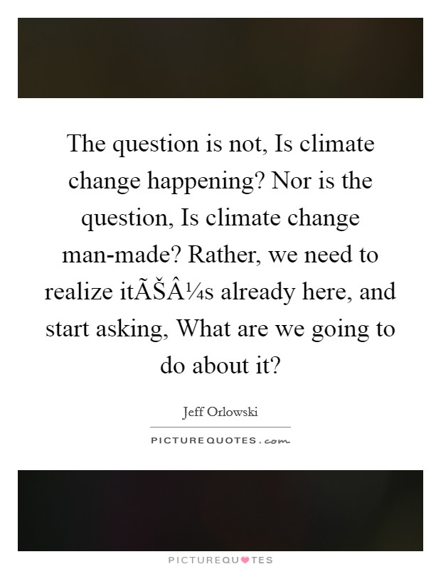 The question is not, Is climate change happening? Nor is the question, Is climate change man-made? Rather, we need to realize itÃŠÂ¼s already here, and start asking, What are we going to do about it? Picture Quote #1