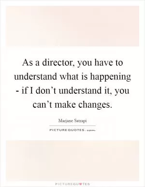 As a director, you have to understand what is happening - if I don’t understand it, you can’t make changes Picture Quote #1