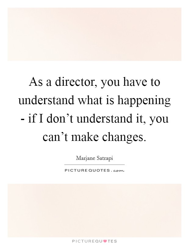As a director, you have to understand what is happening - if I don't understand it, you can't make changes. Picture Quote #1