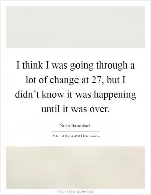 I think I was going through a lot of change at 27, but I didn’t know it was happening until it was over Picture Quote #1