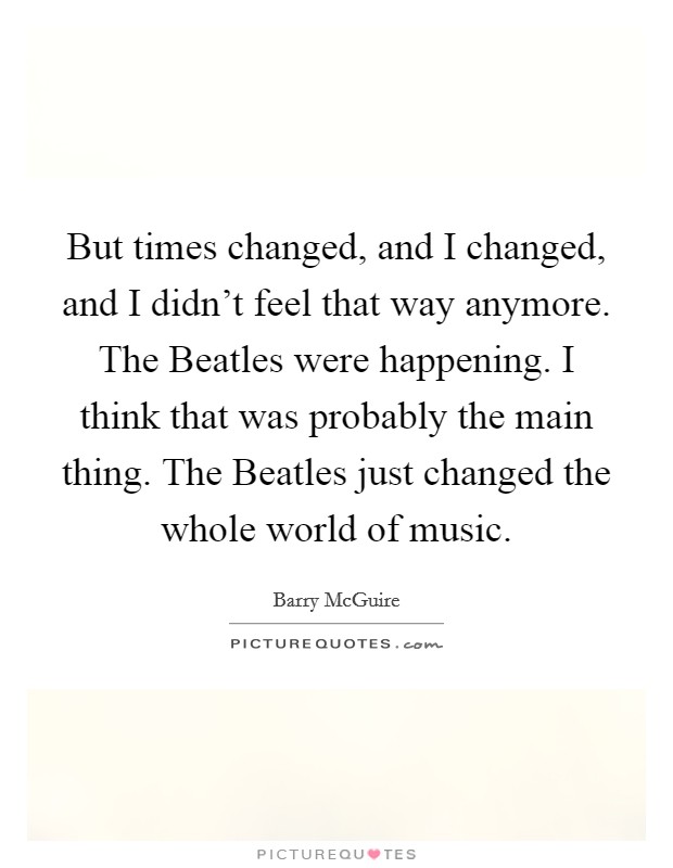 But times changed, and I changed, and I didn't feel that way anymore. The Beatles were happening. I think that was probably the main thing. The Beatles just changed the whole world of music. Picture Quote #1
