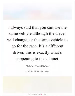 I always said that you can use the same vehicle although the driver will change, or the same vehicle to go for the race. It’s a different driver, this is exactly what’s happening to the cabinet Picture Quote #1