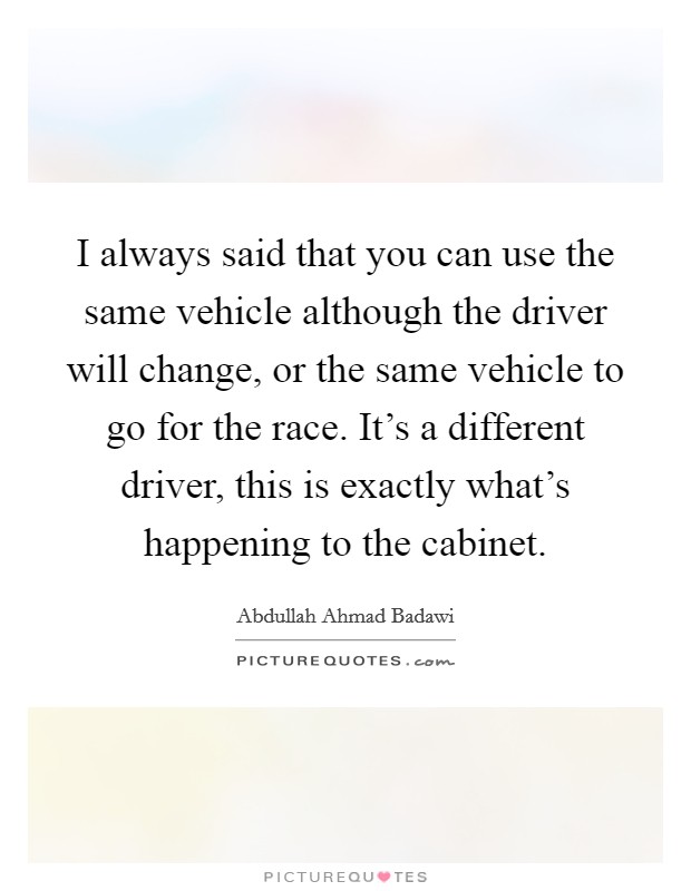 I always said that you can use the same vehicle although the driver will change, or the same vehicle to go for the race. It's a different driver, this is exactly what's happening to the cabinet. Picture Quote #1
