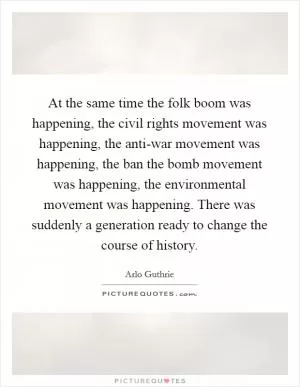 At the same time the folk boom was happening, the civil rights movement was happening, the anti-war movement was happening, the ban the bomb movement was happening, the environmental movement was happening. There was suddenly a generation ready to change the course of history Picture Quote #1