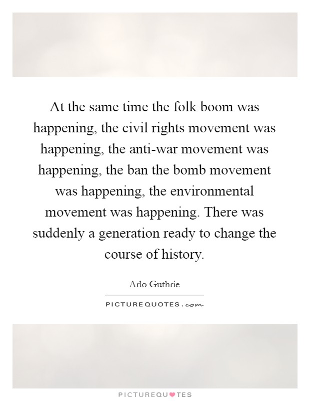 At the same time the folk boom was happening, the civil rights movement was happening, the anti-war movement was happening, the ban the bomb movement was happening, the environmental movement was happening. There was suddenly a generation ready to change the course of history. Picture Quote #1