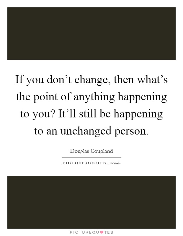 If you don't change, then what's the point of anything happening to you? It'll still be happening to an unchanged person. Picture Quote #1