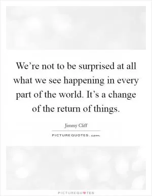 We’re not to be surprised at all what we see happening in every part of the world. It’s a change of the return of things Picture Quote #1