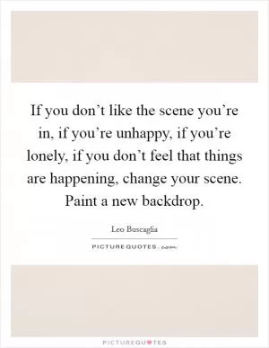 If you don’t like the scene you’re in, if you’re unhappy, if you’re lonely, if you don’t feel that things are happening, change your scene. Paint a new backdrop Picture Quote #1