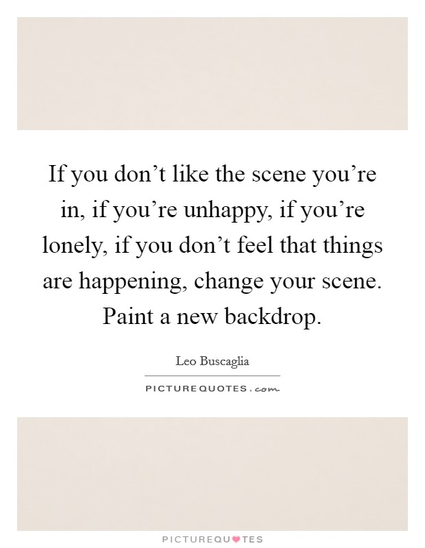 If you don't like the scene you're in, if you're unhappy, if you're lonely, if you don't feel that things are happening, change your scene. Paint a new backdrop. Picture Quote #1