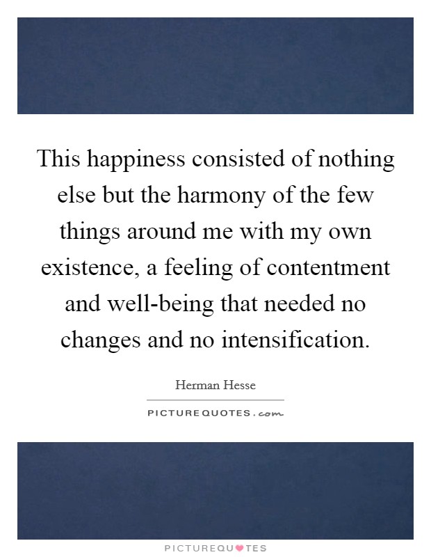 This happiness consisted of nothing else but the harmony of the few things around me with my own existence, a feeling of contentment and well-being that needed no changes and no intensification. Picture Quote #1