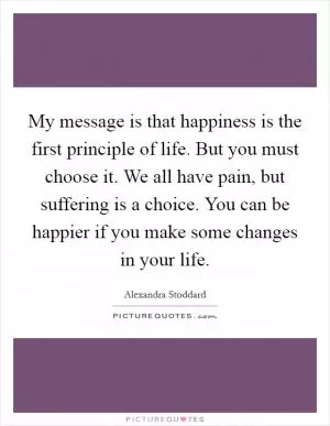 My message is that happiness is the first principle of life. But you must choose it. We all have pain, but suffering is a choice. You can be happier if you make some changes in your life Picture Quote #1