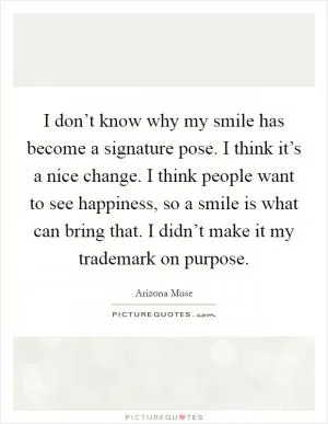 I don’t know why my smile has become a signature pose. I think it’s a nice change. I think people want to see happiness, so a smile is what can bring that. I didn’t make it my trademark on purpose Picture Quote #1
