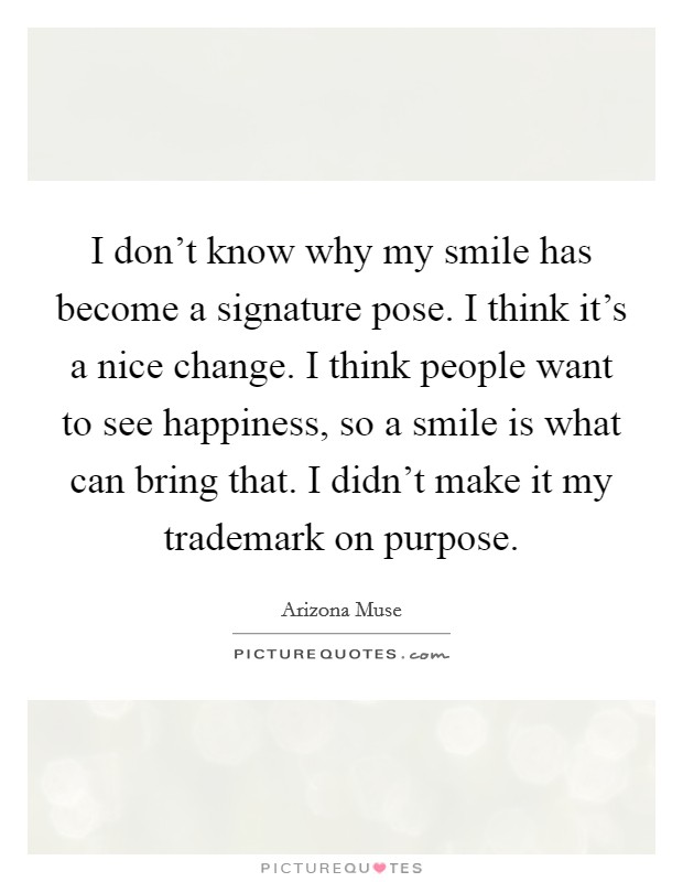 I don't know why my smile has become a signature pose. I think it's a nice change. I think people want to see happiness, so a smile is what can bring that. I didn't make it my trademark on purpose. Picture Quote #1