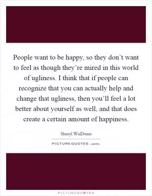 People want to be happy, so they don’t want to feel as though they’re mired in this world of ugliness. I think that if people can recognize that you can actually help and change that ugliness, then you’ll feel a lot better about yourself as well, and that does create a certain amount of happiness Picture Quote #1