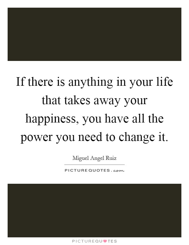 If there is anything in your life that takes away your happiness, you have all the power you need to change it. Picture Quote #1