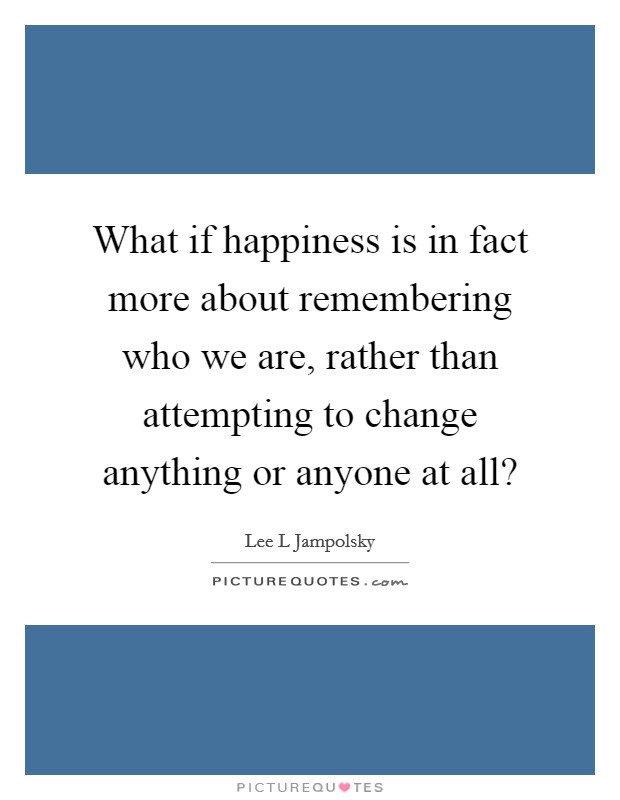 What if happiness is in fact more about remembering who we are, rather than attempting to change anything or anyone at all? Picture Quote #1