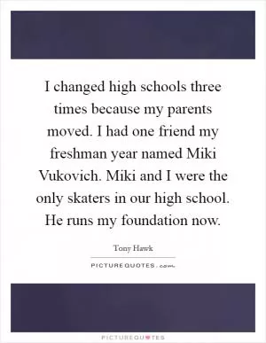 I changed high schools three times because my parents moved. I had one friend my freshman year named Miki Vukovich. Miki and I were the only skaters in our high school. He runs my foundation now Picture Quote #1