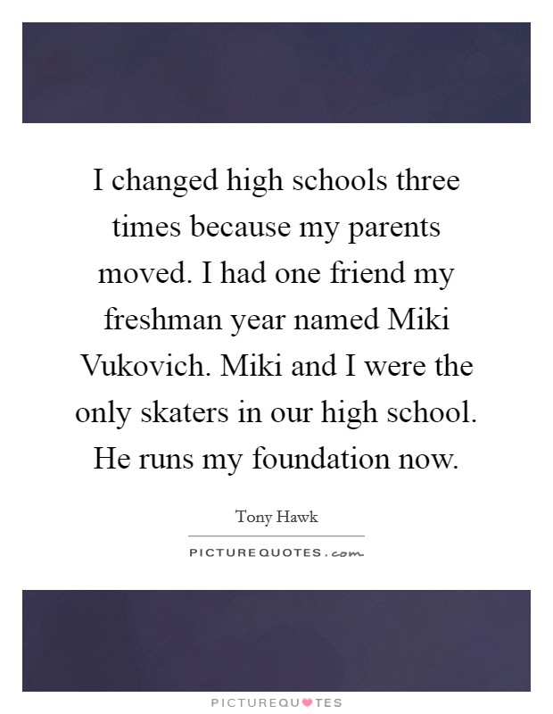 I changed high schools three times because my parents moved. I had one friend my freshman year named Miki Vukovich. Miki and I were the only skaters in our high school. He runs my foundation now. Picture Quote #1