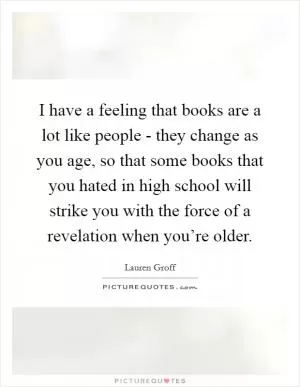 I have a feeling that books are a lot like people - they change as you age, so that some books that you hated in high school will strike you with the force of a revelation when you’re older Picture Quote #1