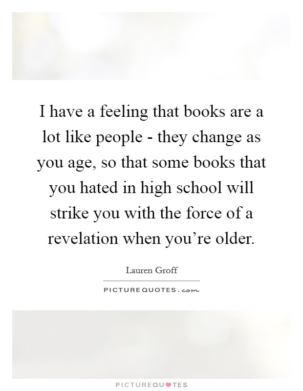 I have a feeling that books are a lot like people - they change as you age, so that some books that you hated in high school will strike you with the force of a revelation when you're older. Picture Quote #1