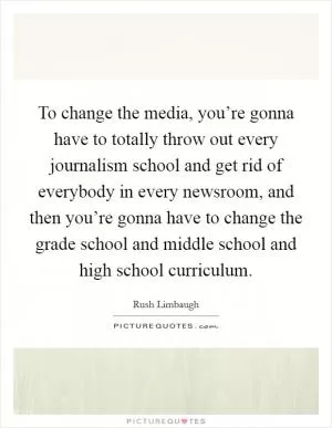 To change the media, you’re gonna have to totally throw out every journalism school and get rid of everybody in every newsroom, and then you’re gonna have to change the grade school and middle school and high school curriculum Picture Quote #1
