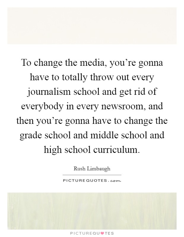 To change the media, you're gonna have to totally throw out every journalism school and get rid of everybody in every newsroom, and then you're gonna have to change the grade school and middle school and high school curriculum. Picture Quote #1