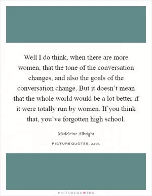 Well I do think, when there are more women, that the tone of the conversation changes, and also the goals of the conversation change. But it doesn’t mean that the whole world would be a lot better if it were totally run by women. If you think that, you’ve forgotten high school Picture Quote #1
