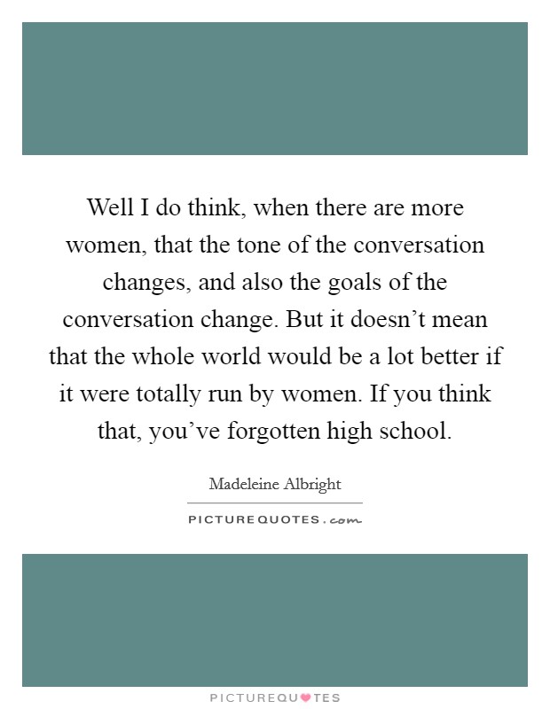 Well I do think, when there are more women, that the tone of the conversation changes, and also the goals of the conversation change. But it doesn't mean that the whole world would be a lot better if it were totally run by women. If you think that, you've forgotten high school. Picture Quote #1