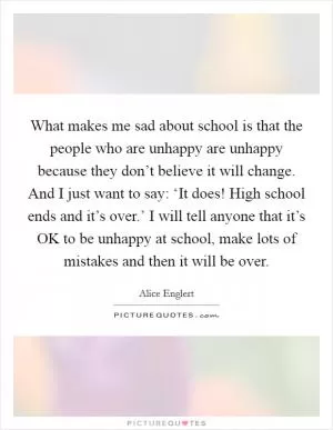 What makes me sad about school is that the people who are unhappy are unhappy because they don’t believe it will change. And I just want to say: ‘It does! High school ends and it’s over.’ I will tell anyone that it’s OK to be unhappy at school, make lots of mistakes and then it will be over Picture Quote #1