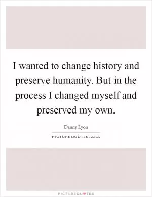 I wanted to change history and preserve humanity. But in the process I changed myself and preserved my own Picture Quote #1