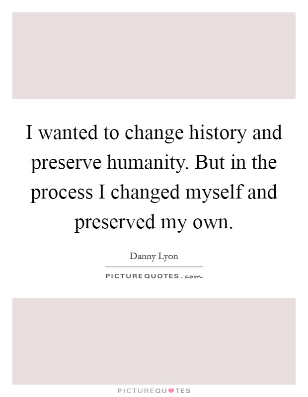 I wanted to change history and preserve humanity. But in the process I changed myself and preserved my own. Picture Quote #1