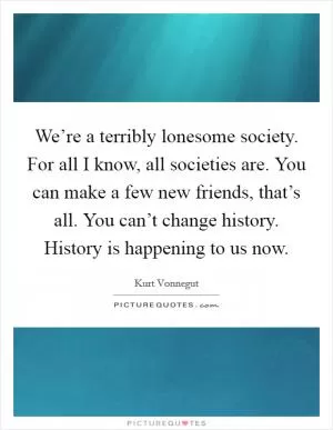 We’re a terribly lonesome society. For all I know, all societies are. You can make a few new friends, that’s all. You can’t change history. History is happening to us now Picture Quote #1