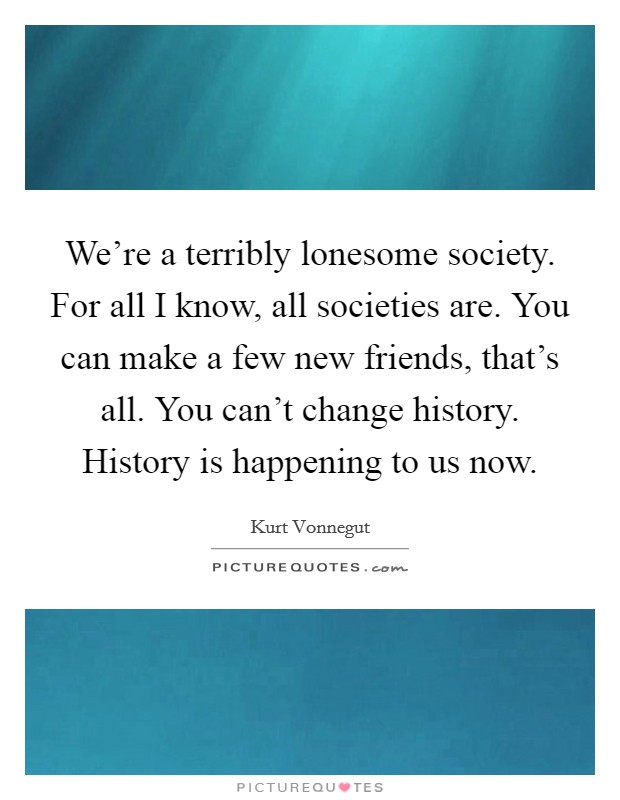 We're a terribly lonesome society. For all I know, all societies are. You can make a few new friends, that's all. You can't change history. History is happening to us now. Picture Quote #1