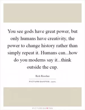 You see gods have great power, but only humans have creativity, the power to change history rather than simply repeat it. Humans can...how do you moderns say it...think outside the cup Picture Quote #1