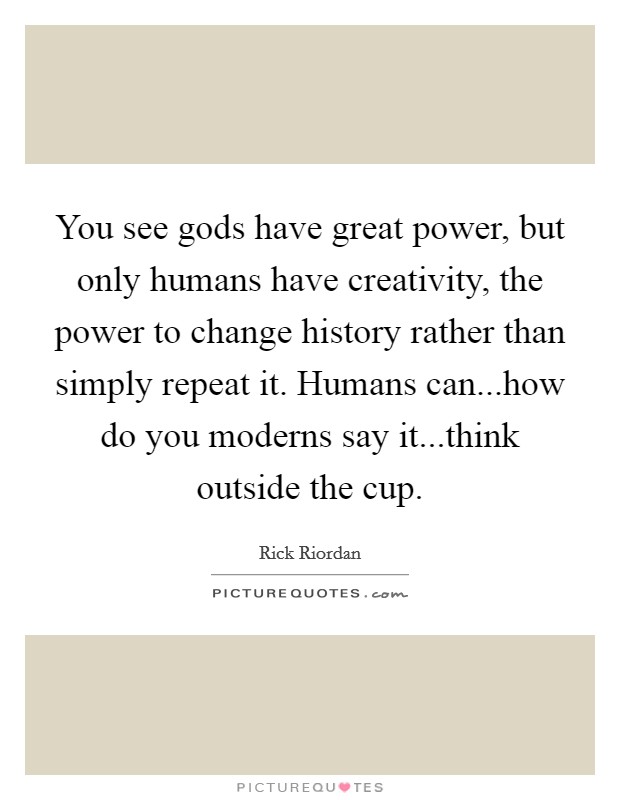 You see gods have great power, but only humans have creativity, the power to change history rather than simply repeat it. Humans can...how do you moderns say it...think outside the cup. Picture Quote #1