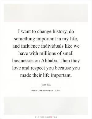 I want to change history, do something important in my life, and influence individuals like we have with millions of small businesses on Alibaba. Then they love and respect you because you made their life important Picture Quote #1