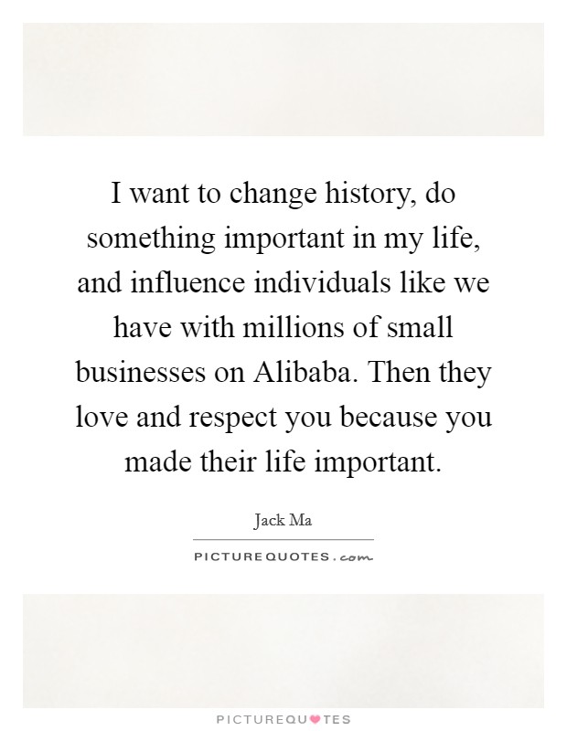 I want to change history, do something important in my life, and influence individuals like we have with millions of small businesses on Alibaba. Then they love and respect you because you made their life important. Picture Quote #1