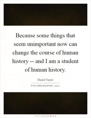 Because some things that seem unimportant now can change the course of human history -- and I am a student of human history Picture Quote #1