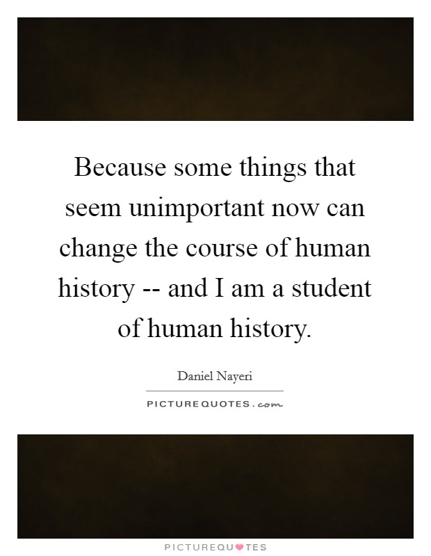 Because some things that seem unimportant now can change the course of human history -- and I am a student of human history. Picture Quote #1
