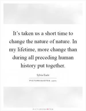 It’s taken us a short time to change the nature of nature. In my lifetime, more change than during all preceding human history put together Picture Quote #1